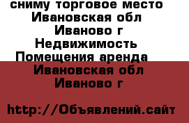 сниму торговое место - Ивановская обл., Иваново г. Недвижимость » Помещения аренда   . Ивановская обл.,Иваново г.
